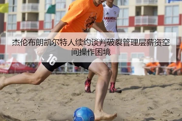 杰伦布朗凯尔特人续约谈判破裂管理层薪资空间操作困境